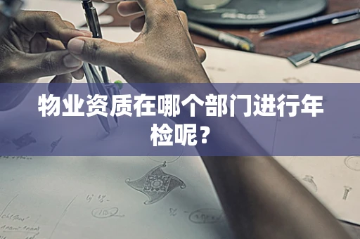 物业资质在哪个部门进行年检呢？