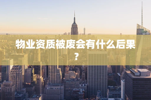 物业资质被废会有什么后果？